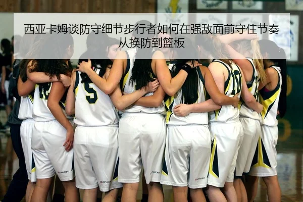 西亚卡姆谈防守细节步行者如何在强敌面前守住节奏从换防到篮板